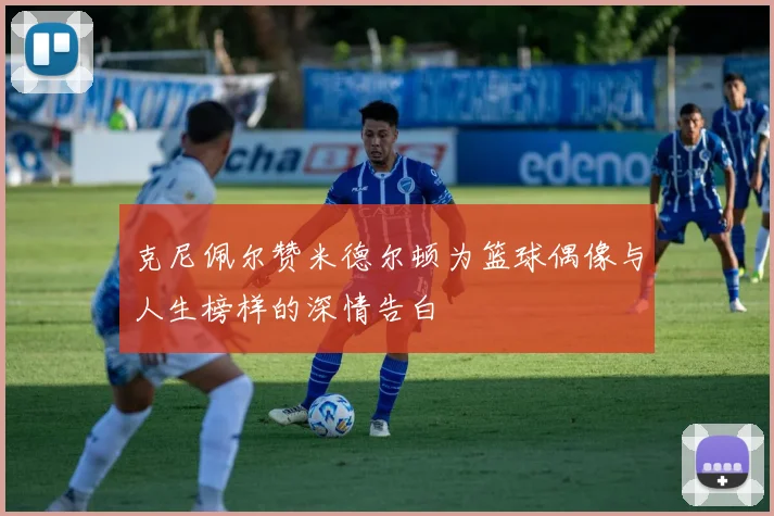 克尼佩尔赞米德尔顿为篮球偶像与人生榜样的深情告白