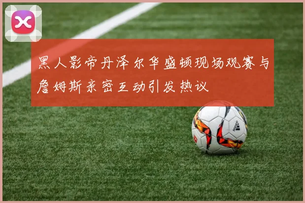 黑人影帝丹泽尔华盛顿现场观赛与詹姆斯亲密互动引发热议