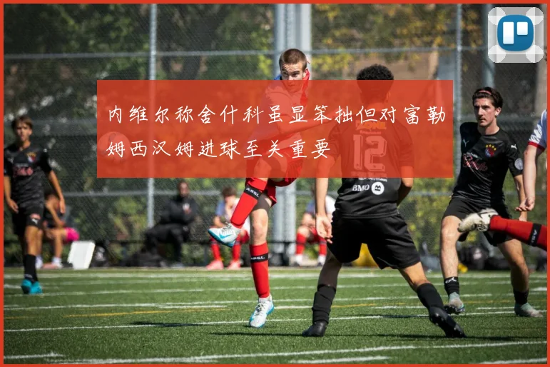 内维尔称舍什科虽显笨拙但对富勒姆西汉姆进球至关重要