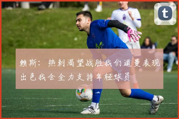 赖斯：热刺渴望战胜我们道曼表现出色我会全力支持年轻球员