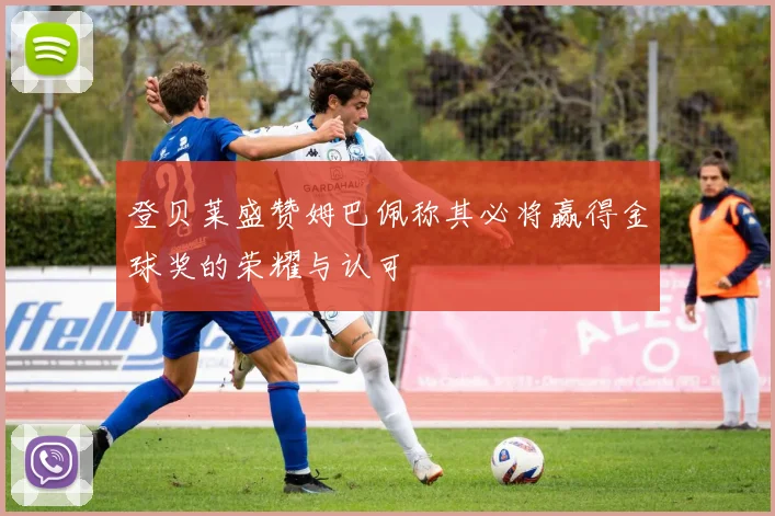 登贝莱盛赞姆巴佩称其必将赢得金球奖的荣耀与认可