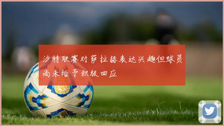 沙特联赛对萨拉赫表达兴趣但球员尚未给予积极回应