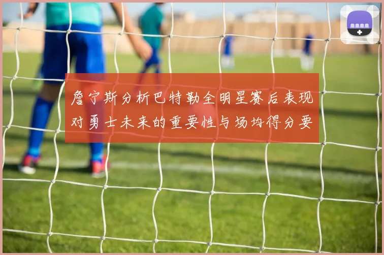 詹宁斯分析巴特勒全明星赛后表现对勇士未来的重要性与场均得分要求