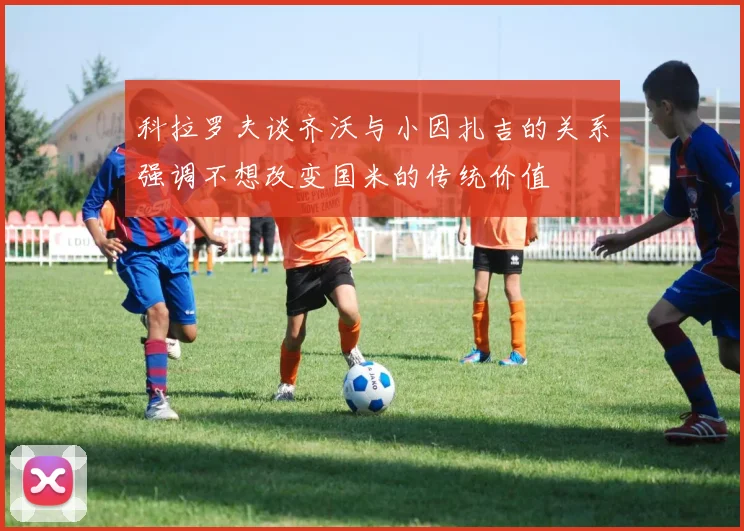 科拉罗夫谈齐沃与小因扎吉的关系强调不想改变国米的传统价值