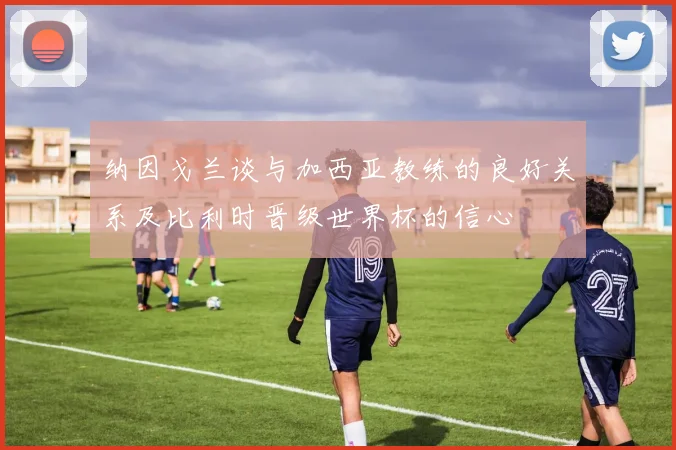 纳因戈兰谈与加西亚教练的良好关系及比利时晋级世界杯的信心