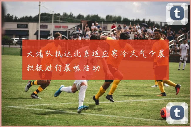 大埔队抵达北京适应寒冷天气今晨积极进行晨练活动