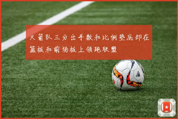火箭队三分出手数和比例垫底却在篮板和前场板上领跑联盟