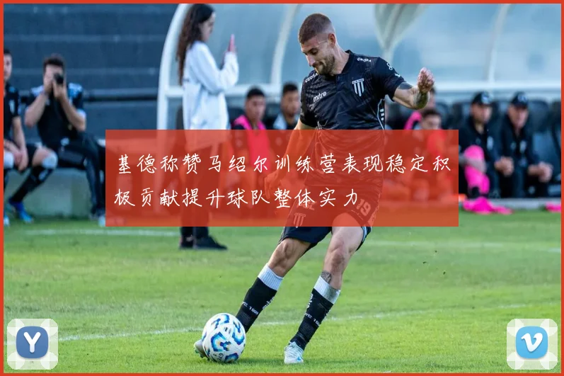 基德称赞马绍尔训练营表现稳定积极贡献提升球队整体实力
