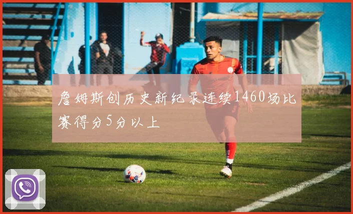 詹姆斯创历史新纪录连续1460场比赛得分5分以上