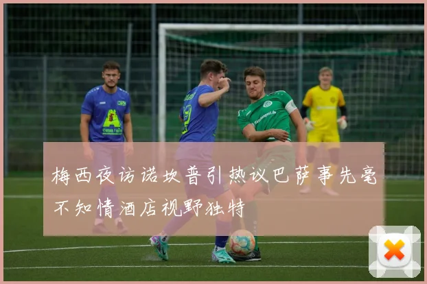 梅西夜访诺坎普引热议巴萨事先毫不知情酒店视野独特