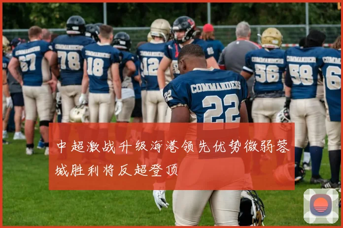 中超激战升级海港领先优势微弱蓉城胜利将反超登顶