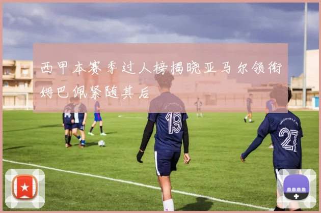 西甲本赛季过人榜揭晓亚马尔领衔姆巴佩紧随其后