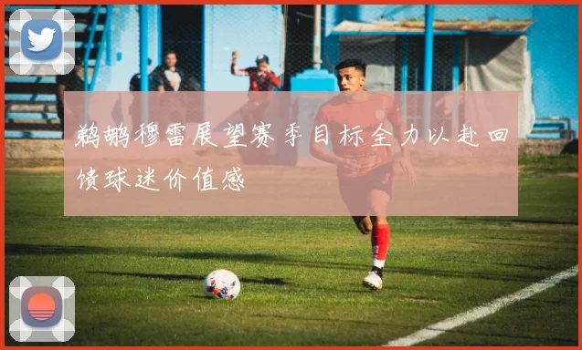 鹈鹕穆雷展望赛季目标全力以赴回馈球迷价值感