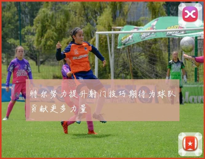特尔努力提升射门技巧期待为球队贡献更多力量