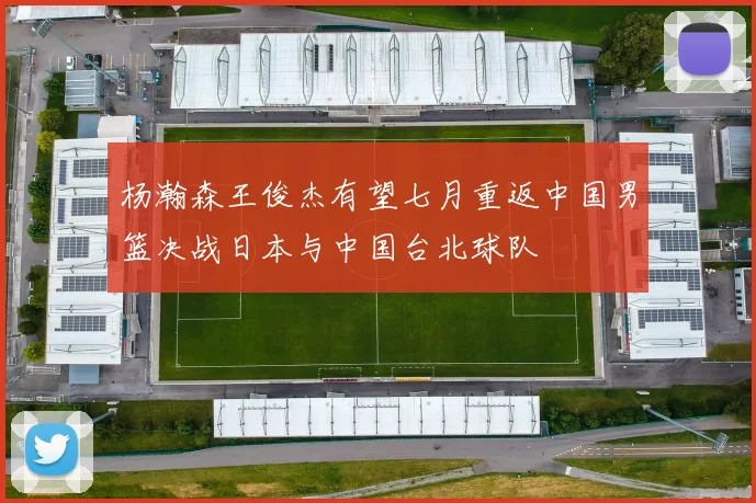 杨瀚森王俊杰有望七月重返中国男篮决战日本与中国台北球队