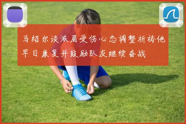 马绍尔谈浓眉受伤心态调整祈祷他早日康复并鼓励队友继续奋战