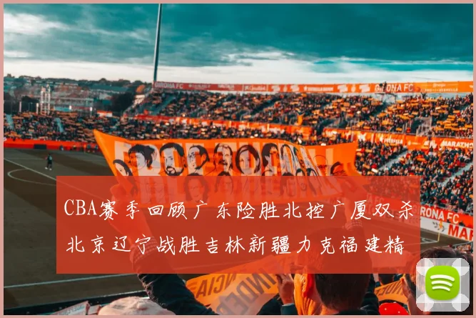 CBA赛季回顾广东险胜北控广厦双杀北京辽宁战胜吉林新疆力克福建精彩纷呈