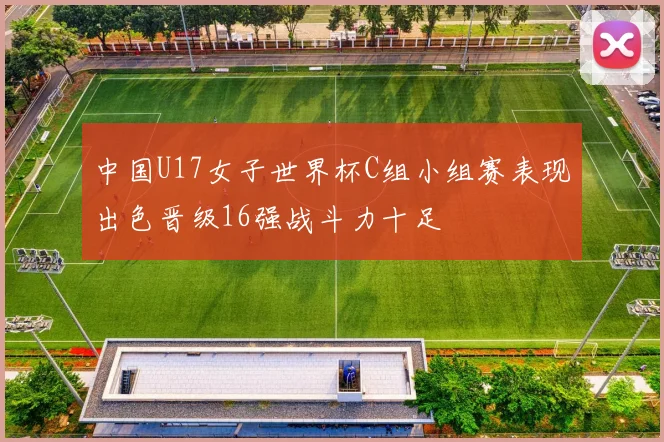 中国U17女子世界杯C组小组赛表现出色晋级16强战斗力十足