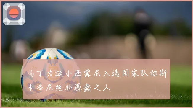 戈丁力挺小西蒙尼入选国家队称斯卡洛尼绝非愚蠢之人