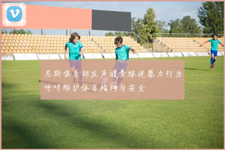 尼斯俱乐部发声谴责球迷暴力行为呼吁维护体育精神与安全