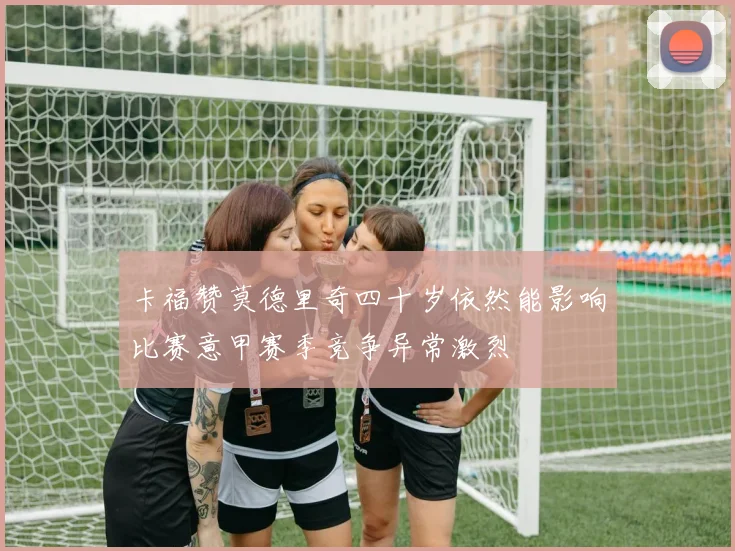 卡福赞莫德里奇四十岁依然能影响比赛意甲赛季竞争异常激烈