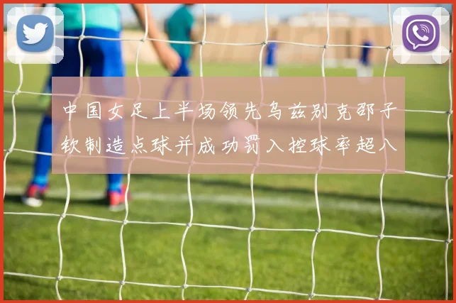 中国女足上半场领先乌兹别克邵子钦制造点球并成功罚入控球率超八成