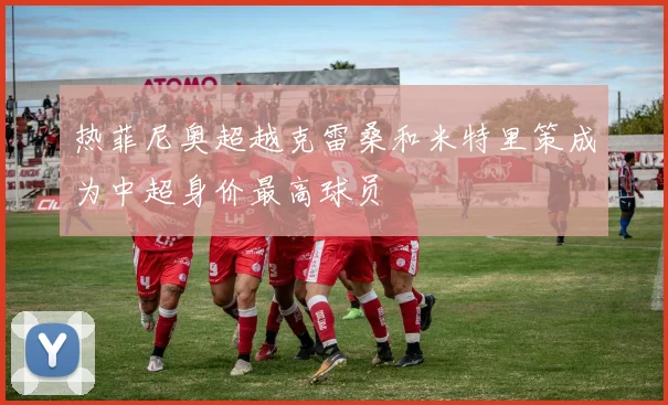 热菲尼奥超越克雷桑和米特里策成为中超身价最高球员