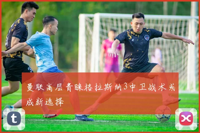 曼联高层青睐格拉斯纳3中卫战术或成新选择