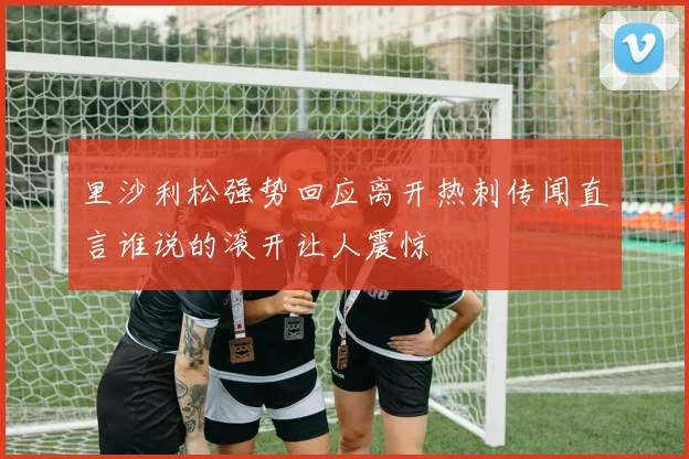 里沙利松强势回应离开热刺传闻直言谁说的滚开让人震惊