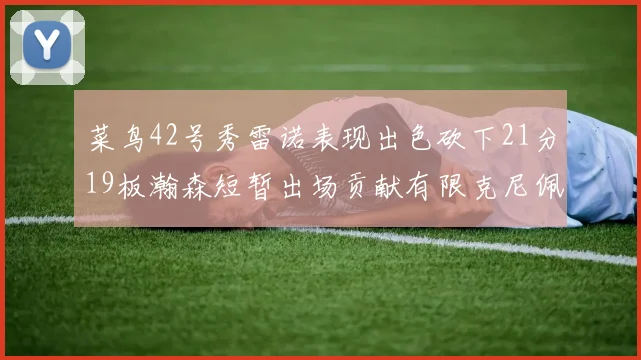 菜鸟42号秀雷诺表现出色砍下21分19板瀚森短暂出场贡献有限克尼佩尔三分球火力全开