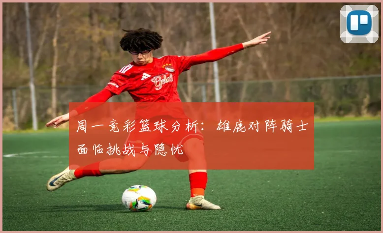 周一竞彩篮球分析：雄鹿对阵骑士面临挑战与隐忧