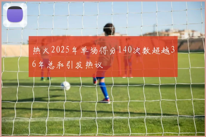 热火2025年单场得分140次数超越36年总和引发热议