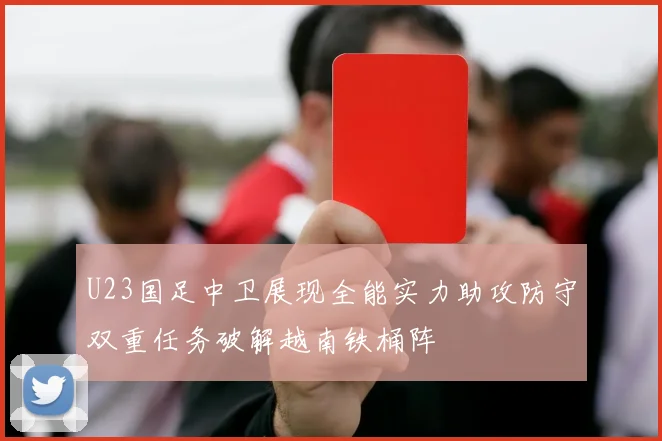 U23国足中卫展现全能实力助攻防守双重任务破解越南铁桶阵