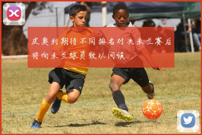 皮奥利期待不同排名对决米兰赛后将向米兰球员致以问候