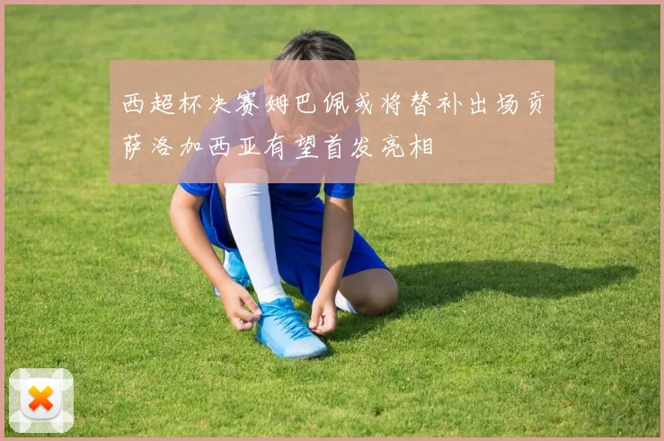 西超杯决赛姆巴佩或将替补出场贡萨洛加西亚有望首发亮相