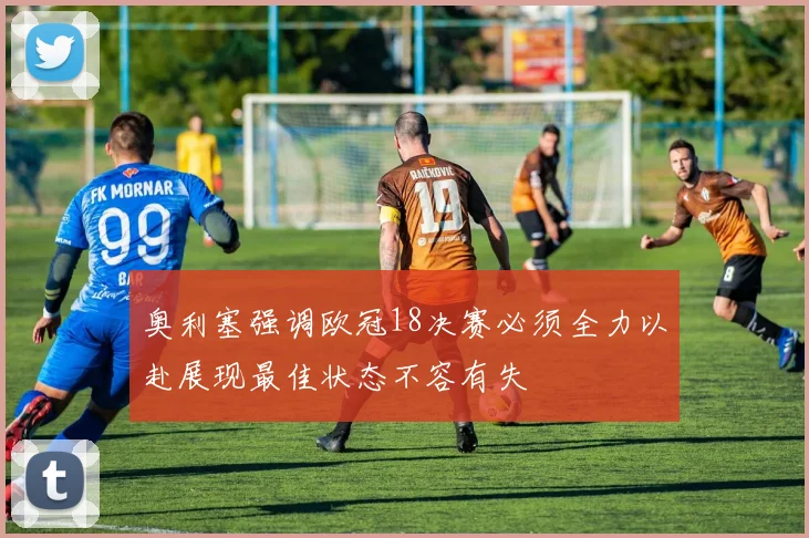 奥利塞强调欧冠18决赛必须全力以赴展现最佳状态不容有失
