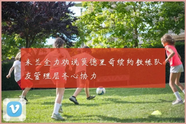 米兰全力劝说莫德里奇续约教练队友管理层齐心协力