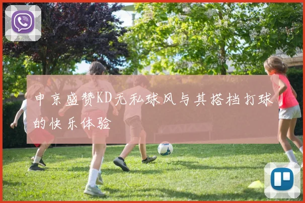 申京盛赞KD无私球风与其搭档打球的快乐体验