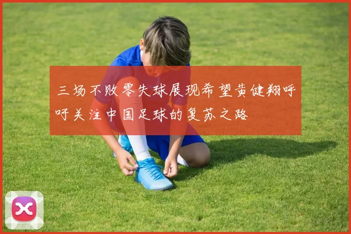 三场不败零失球展现希望黄健翔呼吁关注中国足球的复苏之路