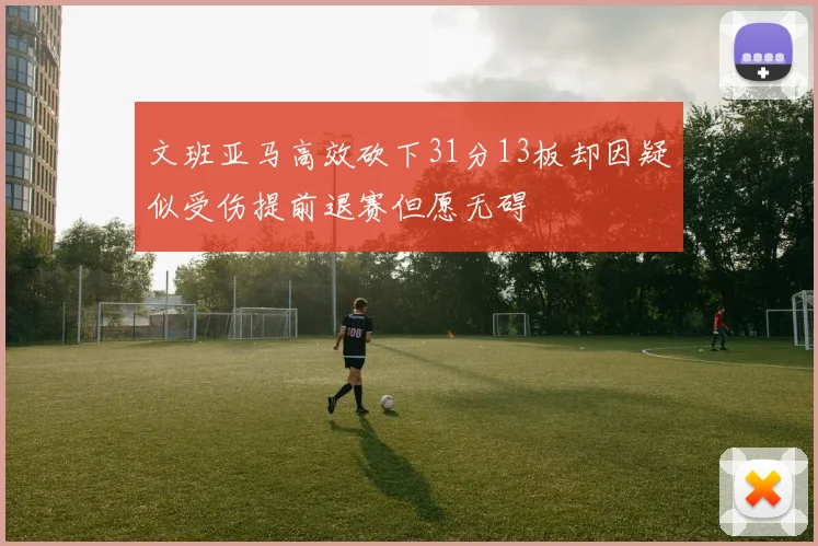 文班亚马高效砍下31分13板却因疑似受伤提前退赛但愿无碍