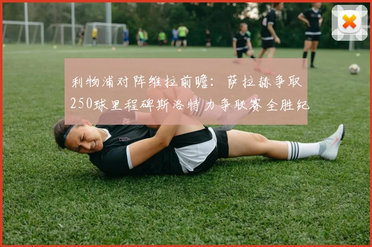 利物浦对阵维拉前瞻：萨拉赫争取250球里程碑斯洛特力争联赛全胜纪录