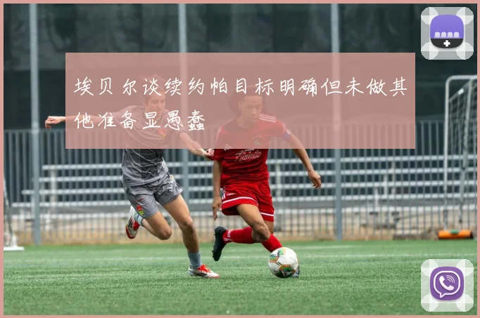 埃贝尔谈续约帕目标明确但未做其他准备显愚蠢