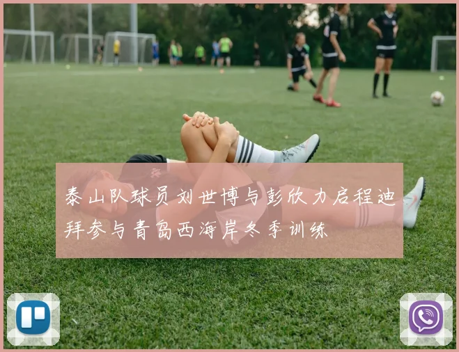 泰山队球员刘世博与彭欣力启程迪拜参与青岛西海岸冬季训练