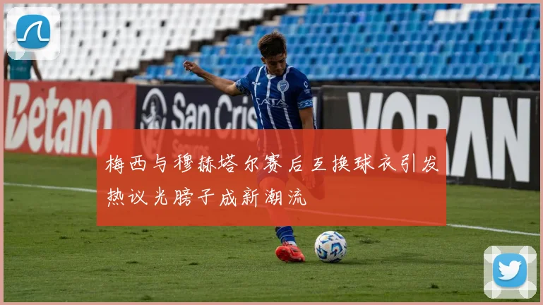 梅西与穆赫塔尔赛后互换球衣引发热议光膀子成新潮流