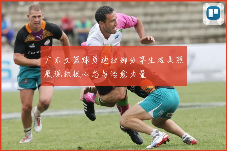 广东女篮球员迪拉娜分享生活美照展现积极心态与治愈力量